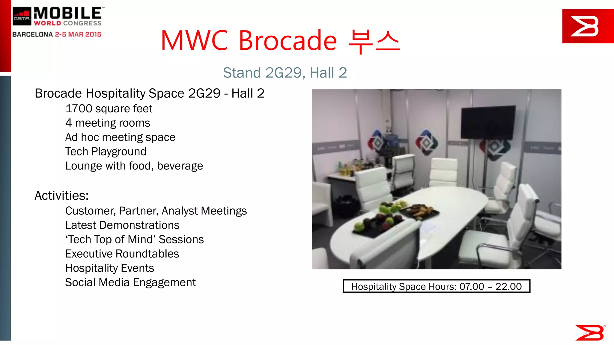 36
Brocade Hospitality Space 2G29 - Hall 2
1700 square feet
4 meeting rooms
Ad hoc meeting space
Tech Playground
Lounge with food, beverage
Activities:
Customer, Partner, Analyst Meetings
Latest Demonstrations
‘Tech Top of Mind’ Sessions
Executive Roundtables
Hospitality Events
Social Media Engagement
Stand 2G29, Hall 2
MWC Brocade 부스
Hospitality Space Hours: 07.00 – 22.00
 