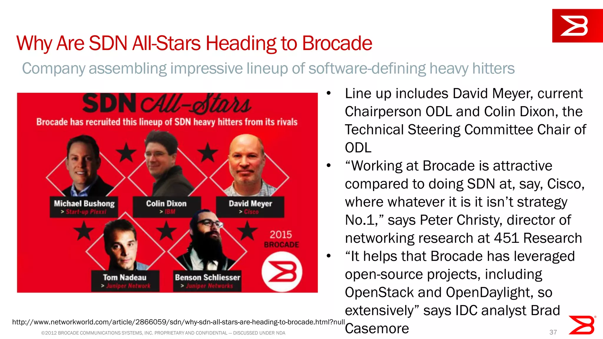 © 2012 BROCADE COMMUNICATIONS SYSTEMS, INC. PROPRIETARY AND CONFIDENTIAL — DISCUSSED UNDER NDA 37
Why Are SDN All-Stars Heading to Brocade
Company assembling impressive lineup of software-defining heavy hitters
• Line up includes David Meyer, current
Chairperson ODL and Colin Dixon, the
Technical Steering Committee Chair of
ODL
• “Working at Brocade is attractive
compared to doing SDN at, say, Cisco,
where whatever it is it isn’t strategy
No.1,” says Peter Christy, director of
networking research at 451 Research
• “It helps that Brocade has leveraged
open-source projects, including
OpenStack and OpenDaylight, so
extensively” says IDC analyst Brad
Casemore
http://www.networkworld.com/article/2866059/sdn/why-sdn-all-stars-are-heading-to-brocade.html?null
 