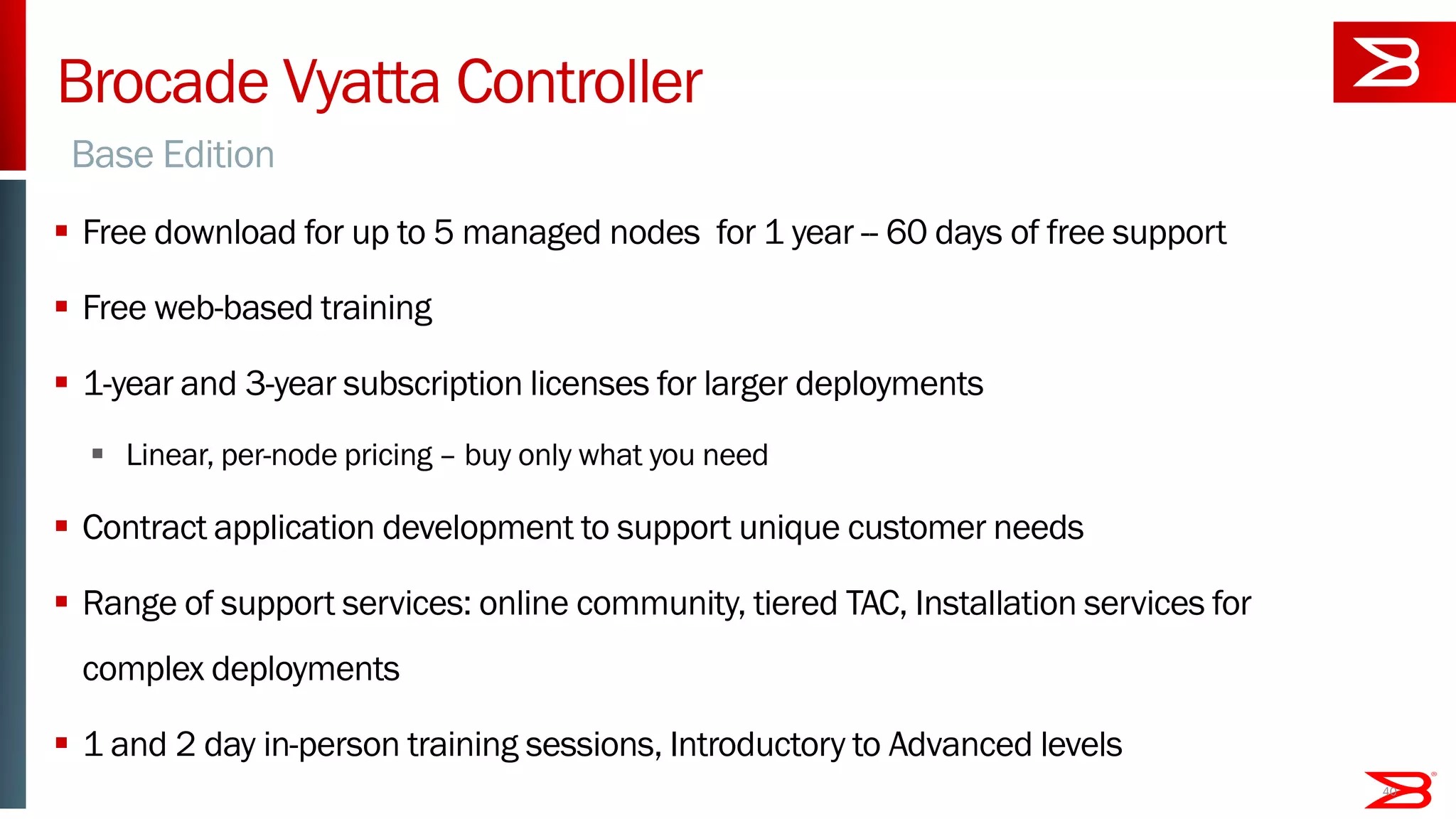 Brocade Vyatta Controller
 Free download for up to 5 managed nodes for 1 year -- 60 days of free support
 Free web-based training
 1-year and 3-year subscription licenses for larger deployments
 Linear, per-node pricing – buy only what you need
 Contract application development to support unique customer needs
 Range of support services: online community, tiered TAC, Installation services for
complex deployments
 1 and 2 day in-person training sessions, Introductory to Advanced levels
40
Base Edition
 