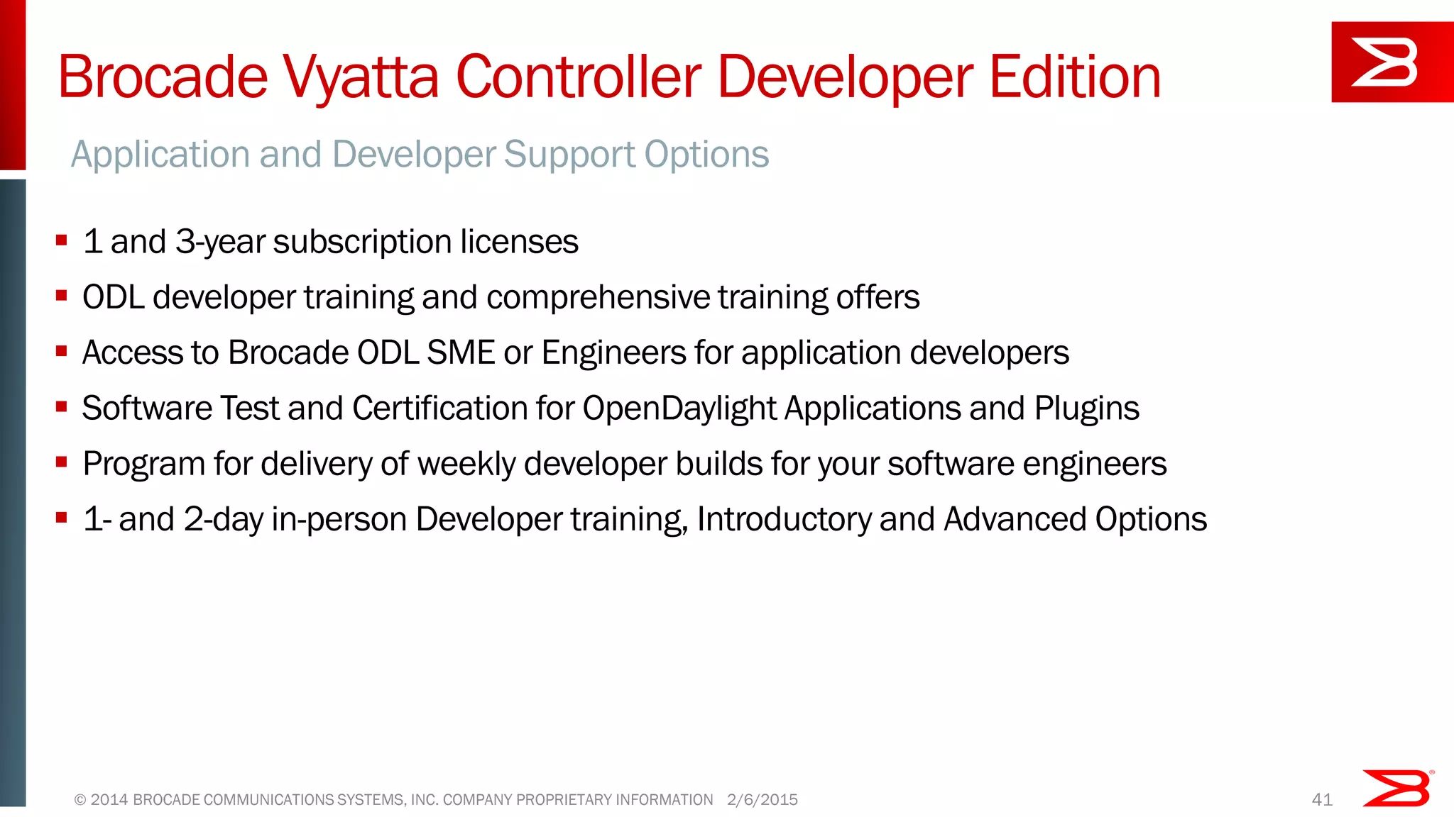 Brocade Vyatta Controller Developer Edition
 1 and 3-year subscription licenses
 ODL developer training and comprehensive training offers
 Access to Brocade ODL SME or Engineers for application developers
 Software Test and Certification for OpenDaylight Applications and Plugins
 Program for delivery of weekly developer builds for your software engineers
 1- and 2-day in-person Developer training, Introductory and Advanced Options
Application and Developer Support Options
© 2014 BROCADE COMMUNICATIONS SYSTEMS, INC. COMPANY PROPRIETARY INFORMATION 412/6/2015
 