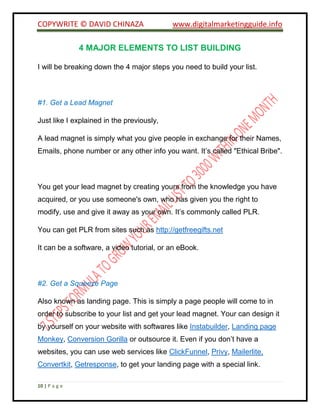 COPYWRITE © DAVID CHINAZA www.digitalmarketingguide.info
10 | P a g e
4 MAJOR ELEMENTS TO LIST BUILDING
I will be breaking down the 4 major steps you need to build your list.
#1. Get a Lead Magnet
Just like I explained in the previously,
A lead magnet is simply what you give people in exchange for their Names,
Emails, phone number or any other info you want. It’s called "Ethical Bribe".
You get your lead magnet by creating yours from the knowledge you have
acquired, or you use someone's own, who has given you the right to
modify, use and give it away as your own. It’s commonly called PLR.
You can get PLR from sites such as http://getfreegifts.net
It can be a software, a video tutorial, or an eBook.
#2. Get a Squeeze Page
Also known as landing page. This is simply a page people will come to in
order to subscribe to your list and get your lead magnet. Your can design it
by yourself on your website with softwares like Instabuilder, Landing page
Monkey, Conversion Gorilla or outsource it. Even if you don’t have a
websites, you can use web services like ClickFunnel, Privy, Mailerlite,
Convertkit, Getresponse, to get your landing page with a special link.
 
