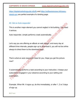 COPYWRITE © DAVID CHINAZA www.digitalmarketingguide.info
11 | P a g e
https://digitalmarketingguide.info/fb and https://softwarereview.info/easy-
sketch-pro are perfect example of a landing page.
#3. Get an Auto-responder
This is another major element you cannot neglect in list building. You need
it serious.
Auto responder, simple performs a task automatically.
Let’s say you are offering an eBook on web design, and every day at
different time intervals, people sign up to download it, you will not be online
always to direct them to the download page..
That is what an auto responder does for you. Hope you get the picture
now?
It automatically performs a task according to your instruction, it keeps your
subscribers engaged in your absence according to your setting and
automation.
Example. When Mr. A signs up, do this immediately, or after 1, 2 or 3 days
of sign up.
 