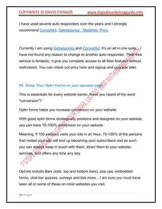 COPYWRITE © DAVID CHINAZA www.digitalmarketingguide.info
12 | P a g e
I have used several auto responders over the years and I strongly
recommend Convertkit, Getresponse , Mailerlite, Privy.
Currently I am using Getresponse and Convertkit. It’s an all in one suite... I
have not found any reason to change to another auto responder. Their free
service is fantastic, it give you complete access to all their features without
restrictions. You can check out privy here and signup and upgrade later.
#4. Setup Your Optin Forms on your squeeze page
This is essentials for every website owner. Have you heard of the word
"conversion"?
Optin forms helps you increase conversion on your website.
With good optin forms strategically positions and designed on your website,
you can have 70-100% conversion on your website.
Meaning, If 100 persons visits your site in an hour, 70-100% of the persons
that visited your site will end up becoming your subscribers and as such
you can always keep in touch with them, direct them to your website,
services, and offers any time any day.
Opt-ins include Bars (side, top and bottom bars), pop ups, embedded
forms, chat bar quizzes, surveys and lots more... I am sure you must have
seen all or some of these on most websites you visit.
 