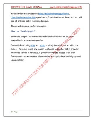 COPYWRITE © DAVID CHINAZA www.digitalmarketingguide.info
13 | P a g e
You can visit these websites https://digitalmarketingguide.info ,
https://softwarereview.info spend up to 5mins in either of them, and you will
see all of these opt-in mentioned above.
These websites are perfect examples.
How can I build my optin?
There are plugins, softwares and websites that do that for you, with
integration to your auto responder.
Currently I am using privy and sumo in all my websites. It’s an all in one
suite... I have not found any reason to change to another opt-in provider.
Their free service is fantastic, it give you complete access to all their
features without restrictions. You can check out privy here and signup and
upgrade later.
 