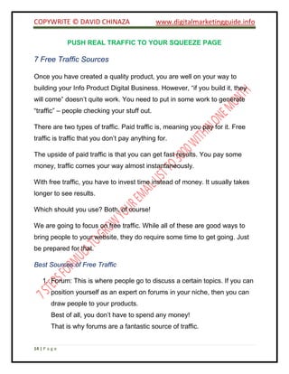 COPYWRITE © DAVID CHINAZA www.digitalmarketingguide.info
14 | P a g e
PUSH REAL TRAFFIC TO YOUR SQUEEZE PAGE
7 Free Traffic Sources
Once you have created a quality product, you are well on your way to
building your Info Product Digital Business. However, “if you build it, they
will come” doesn’t quite work. You need to put in some work to generate
“traffic” – people checking your stuff out.
There are two types of traffic. Paid traffic is, meaning you pay for it. Free
traffic is traffic that you don’t pay anything for.
The upside of paid traffic is that you can get fast results. You pay some
money, traffic comes your way almost instantaneously.
With free traffic, you have to invest time instead of money. It usually takes
longer to see results.
Which should you use? Both, of course!
We are going to focus on free traffic. While all of these are good ways to
bring people to your website, they do require some time to get going. Just
be prepared for that.
Best Sources of Free Traffic
1. Forum: This is where people go to discuss a certain topics. If you can
position yourself as an expert on forums in your niche, then you can
draw people to your products.
Best of all, you don’t have to spend any money!
That is why forums are a fantastic source of traffic.
 