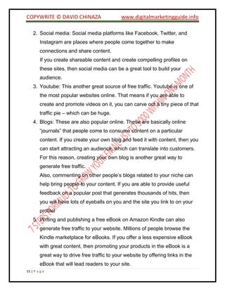 COPYWRITE © DAVID CHINAZA www.digitalmarketingguide.info
15 | P a g e
2. Social media: Social media platforms like Facebook, Twitter, and
Instagram are places where people come together to make
connections and share content.
If you create shareable content and create compelling profiles on
these sites, then social media can be a great tool to build your
audience.
3. Youtube: This another great source of free traffic. Youtube is one of
the most popular websites online. That means if you are able to
create and promote videos on it, you can carve out a tiny piece of that
traffic pie – which can be huge.
4. Blogs: These are also popular online. These are basically online
“journals” that people come to consume content on a particular
content. If you create your own blog and feed it with content, then you
can start attracting an audience, which can translate into customers.
For this reason, creating your own blog is another great way to
generate free traffic.
Also, commenting on other people’s blogs related to your niche can
help bring people to your content. If you are able to provide useful
feedback on a popular post that generates thousands of hits, then
you will have lots of eyeballs on you and the site you link to on your
profile!
5. Writing and publishing a free eBook on Amazon Kindle can also
generate free traffic to your website. Millions of people browse the
Kindle marketplace for eBooks. If you offer a less expensive eBook
with great content, then promoting your products in the eBook is a
great way to drive free traffic to your website by offering links in the
eBook that will lead readers to your site.
 