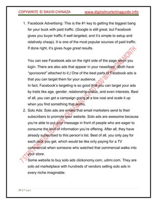 COPYWRITE © DAVID CHINAZA www.digitalmarketingguide.info
17 | P a g e
1. Facebook Advertising: This is the #1 key to getting the biggest bang
for your buck with paid traffic. (Google is still great, but Facebook
gives you buyer traffic if well targeted, and it’s simple to setup and
relatively cheap). It is one of the most popular sources of paid traffic.
If done right, it’s gives huge great results.
You can see Facebook ads on the right side of the page when you
login. There are also ads that appear in your newsfeed. (Both have
“sponsored” attached to it.) One of the best parts of Facebook ads is
that you can target them for your audience.
In fact, Facebook’s targeting is so good that you can target your ads
by traits like age, gender, relationship status, and even interests. Best
of all, you can get a campaign going at a low cost and scale it up
when you find something that works.
2. Solo Ads: Solo ads are emails that email marketers send to their
subscribers to promote your website. Solo ads are awesome because
you’re able to put your message in front of people who are eager to
consume the kind of information you’re offering. After all, they have
already subscribed to this person’s list. Best of all, you only pay for
each click you get, which would be like only paying for a TV
commercial when someone who watched that commercial walks into
your store.
Some website to buy solo ads clickonomy.com, udimi.com. They are
solo ad marketplace with hundreds of vendors selling solo ads in
every niche imaginable.
 