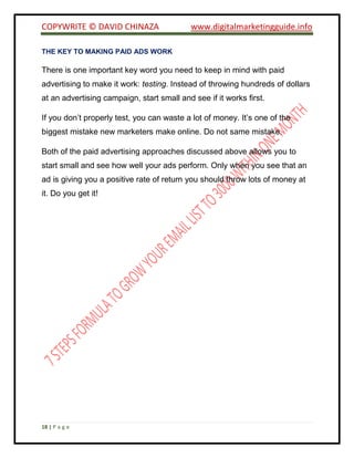 COPYWRITE © DAVID CHINAZA www.digitalmarketingguide.info
18 | P a g e
THE KEY TO MAKING PAID ADS WORK
There is one important key word you need to keep in mind with paid
advertising to make it work: testing. Instead of throwing hundreds of dollars
at an advertising campaign, start small and see if it works first.
If you don’t properly test, you can waste a lot of money. It’s one of the
biggest mistake new marketers make online. Do not same mistake.
Both of the paid advertising approaches discussed above allows you to
start small and see how well your ads perform. Only when you see that an
ad is giving you a positive rate of return you should throw lots of money at
it. Do you get it!
 