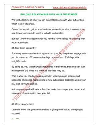 COPYWRITE © DAVID CHINAZA www.digitalmarketingguide.info
19 | P a g e
BUILDING RELATIONSHIP WITH YOUR SUBSCRIBER
We will be looking at how you can build relationship with your subscribers
which is very important.
One of the ways to get your subscribers remain in your list, increase open
rate (open your mails to read) is to build relationship.
But don’t worry I will teach what you need to have a good relationship with
your subscribers.
#1. Mail them frequently.
For every new subscriber that signs up on your list, keep them engage with
you for minimum of 7 consecutive days or maximum of 30 days with
insightful mails.
By doing so, you Mailer ID gets registered in their mind, then you can start
mailing them 3-5 times in a week as the case may be.
That is why you need an auto responder, with it you can set up email
sequence and series that delivers to new subscribers that signs up on your
list, even in your absence.
Not keep engaged with new subscriber make them forget your name, and
increases unsubscription from your list.
#2. Give value to them
Let them know that you are interested in giving them value, or helping to
succeed.
 