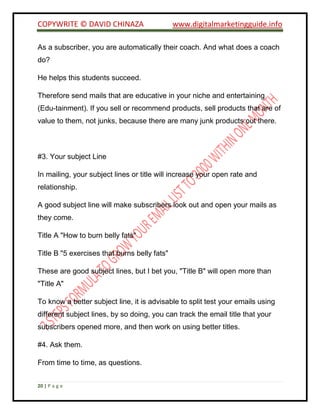 COPYWRITE © DAVID CHINAZA www.digitalmarketingguide.info
20 | P a g e
As a subscriber, you are automatically their coach. And what does a coach
do?
He helps this students succeed.
Therefore send mails that are educative in your niche and entertaining
(Edu-tainment). If you sell or recommend products, sell products that are of
value to them, not junks, because there are many junk products out there.
#3. Your subject Line
In mailing, your subject lines or title will increase your open rate and
relationship.
A good subject line will make subscribers look out and open your mails as
they come.
Title A "How to burn belly fats"
Title B "5 exercises that burns belly fats"
These are good subject lines, but I bet you, "Title B" will open more than
"Title A"
To know a better subject line, it is advisable to split test your emails using
different subject lines, by so doing, you can track the email title that your
subscribers opened more, and then work on using better titles.
#4. Ask them.
From time to time, as questions.
 