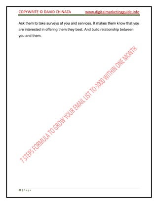 COPYWRITE © DAVID CHINAZA www.digitalmarketingguide.info
21 | P a g e
Ask them to take surveys of you and services. It makes them know that you
are interested in offering them they best. And build relationship between
you and them.
 