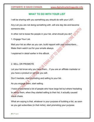 COPYWRITE © DAVID CHINAZA www.digitalmarketingguide.info
22 | P a g e
WHAT TO DO WITH YOUR LIST
I will be sharing with you something you should do with your LIST.
Any List you are not doing something with, will one day die and become
someone else.
In other not to loose the people in your list, what should you do?
1. Engage Your List.
Mail your list as often as you can, build rapport with your subscribers...
Make them watch out for your emails always.
I explained in detail earlier in this eBook.
2. SELL OR PROMOTE
Let your list know why you have them... If you are an affiliate marketer or
you have a product or service you sell.
Don’t hesitate, start promoting and selling to your list.
As you engage them, start selling.
I have encountered a lot of people who have large list but where hesitating
to sell to them, when they started selling to their list, it actually caused
some chaos.
What am saying is that, whatever is your purpose of building a list, as soon
as you get subscribes (in that niche), start promoting your purpose.
 
