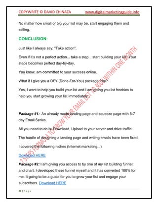 COPYWRITE © DAVID CHINAZA www.digitalmarketingguide.info
23 | P a g e
No matter how small or big your list may be, start engaging them and
selling.
CONCLUSION:
Just like I always say: "Take action".
Even if it’s not a perfect action... take a step... start building your list. Your
steps becomes perfect day-by-day.
You know, am committed to your success online.
What if I give you a DFY (Done-For-You) package free?
Yes, I want to help you build your list and I am giving you list freebies to
help you start growing your list immediately.
Package #1: An already made landing page and squeeze page with 5-7
day Email Series.
All you need to do is: Download, Upload to your server and drive traffic.
The hurdle of designing a landing page and writing emails have been fixed.
I covered the following niches (Internet marketing...)
Download HERE
Package #2: I am giving you access to by one of my list building funnel
and chart. I developed these funnel myself and it has converted 100% for
me. It going to be a guide for you to grow your list and engage your
subscribers. Download HERE
 