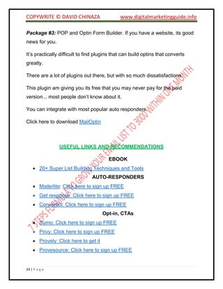 COPYWRITE © DAVID CHINAZA www.digitalmarketingguide.info
24 | P a g e
Package #3: POP and Optin Form Builder. If you have a website, its good
news for you.
It’s practically difficult to find plugins that can build optins that converts
greatly.
There are a lot of plugins out there, but with so much dissatisfactions.
This plugin am giving you its free that you may never pay for the paid
version... most people don’t know about it.
You can integrate with most popular auto responders.
Click here to download MailOptin
USEFUL LINKS AND RECOMMENDATIONS
EBOOK
 20+ Super List Building Techniques and Tools
AUTO-RESPONDERS
 Mailerlite: Click here to sign up FREE
 Get response: Click here to sign up FREE
 Convertkit: Click here to sign up FREE
Opt-in, CTAs
 Sumo: Click here to sign up FREE
 Privy: Click here to sign up FREE
 Provely: Click here to get it
 Provesource: Click here to sign up FREE
 