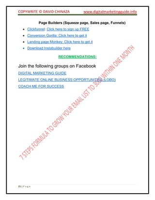 COPYWRITE © DAVID CHINAZA www.digitalmarketingguide.info
25 | P a g e
Page Builders (Squeeze page, Sales page, Funnels)
 Clickfunnel: Click here to sign up FREE
 Conversion Gorilla: Click here to get it
 Landing page Monkey: Click here to get it
 Download Instabuilder here
RECOMMENDATIONS:
Join the following groups on Facebook
DIGITAL MARKETING GUIDE
LEGITIMATE ONLINE BUSINESS OPPORTUNITIES (LOBO)
COACH ME FOR SUCCESS
 