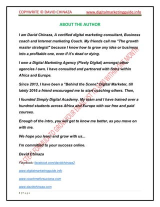 COPYWRITE © DAVID CHINAZA www.digitalmarketingguide.info
3 | P a g e
ABOUT THE AUTHOR
I am David Chinaza, A certified digital marketing consultant, Business
coach and Internet marketing Coach. My friends call me "The growth
master strategist" because I know how to grow any idea or business
into a profitable one, even if it’s dead or dying.
I own a Digital Marketing Agency (Pixely Digital) amongst other
agencies I own. I have consulted and partnered with firms within
Africa and Europe.
Since 2013, I have been a "Behind the Scene" Digital Marketer, till
lately 2016 a friend encouraged me to start coaching others. Then,
I founded Simply Digital Academy. My team and I have trained over a
hundred students across Africa and Europe with our free and paid
courses.
Enough of the intro, you will get to know me better, as you move on
with me.
We hope you learn and grow with us...
I'm committed to your success online.
David Chinaza
Facebook: facebook.com/davidchinaza2
www.digitalmarketingguide.info
www.coachmeforsuccess.com
www.davidchinaza.com
 