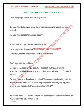 COPYWRITE © DAVID CHINAZA www.digitalmarketingguide.info
5 | P a g e
WHY YOU SHOULD BUILD A LIST?
I love keeping it simple and will do just that.
Do you think building an email list is not necessary for your business
online?
Do you think email marketing is dead?
If you must succeed online, you need a list
Have you heard the saying "THE MONEY IS IN THE LIST?"
List simply means subscribers, (active subscribers)
Don’t joke with list building.
Do you know, despite how popular Facebook is, they are stilling
advertising, asking people to sign up... I do see their ads, I don’t know if
you do.
Do you know what Facebook is doing? They are simply building their list,
they are never tired of it... And as long as people keep signing up, and
logging onto Facebook, Facebook makes MONEY.
No matter they purpose (Niche) you decided to go into online business, for
you to succeed, you need a LIST.
 