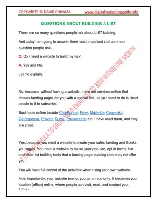 COPYWRITE © DAVID CHINAZA www.digitalmarketingguide.info
7 | P a g e
QUESTIONS ABOUT BUILDING A LIST
There are so many questions people ask about LIST building.
And today i am going to answer three most important and common
question people ask.
Q. Do I need a website to build my list?
A. Yes and No.
Let me explain.
No, because, without having a website, there are services online that
creates landing pages for you with a special link, all you need to do is direct
people to it to subscribe.
Such tools online include ClickFunnel, Privy, Mailerlite, Convertkit,
Getresponse, Provely, Sumo, Provesource etc. I have used them, and they
are great.
Yes, because you need a website to create your sales, landing and thanks
you pages. You need a website to house your pop-ups, opt in forms, bar
and other list building tools that a landing page building sites may not offer
you.
You will have full control of the activities when using your own website.
Most importantly, your website brands you as an authority. It becomes your
location (office) online, where people can visit, read, and contact you.
 