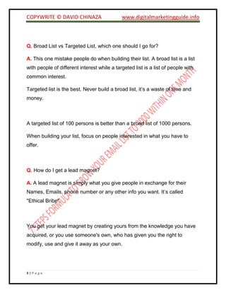 COPYWRITE © DAVID CHINAZA www.digitalmarketingguide.info
8 | P a g e
Q. Broad List vs Targeted List, which one should I go for?
A. This one mistake people do when building their list. A broad list is a list
with people of different interest while a targeted list is a list of people with
common interest.
Targeted list is the best. Never build a broad list, it’s a waste of time and
money.
A targeted list of 100 persons is better than a broad list of 1000 persons.
When building your list, focus on people interested in what you have to
offer.
Q. How do I get a lead magnet?
A. A lead magnet is simply what you give people in exchange for their
Names, Emails, phone number or any other info you want. It’s called
"Ethical Bribe".
You get your lead magnet by creating yours from the knowledge you have
acquired, or you use someone's own, who has given you the right to
modify, use and give it away as your own.
 