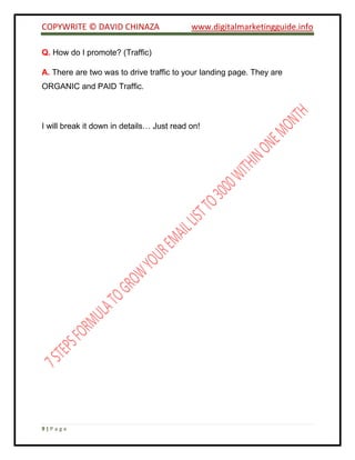COPYWRITE © DAVID CHINAZA www.digitalmarketingguide.info
9 | P a g e
Q. How do I promote? (Traffic)
A. There are two was to drive traffic to your landing page. They are
ORGANIC and PAID Traffic.
I will break it down in details… Just read on!
 