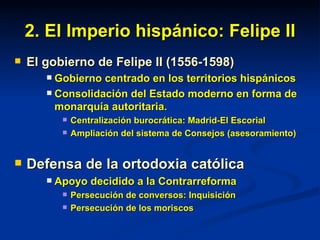 2. El Imperio hispánico: Felipe II El gobierno de Felipe II (1556-1598) Gobierno centrado en los territorios hispánicos Consolidación del Estado moderno en forma de monarquía autoritaria. Centralización burocrática: Madrid-El Escorial Ampliación del sistema de Consejos (asesoramiento) Defensa de la ortodoxia católica Apoyo decidido a la Contrarreforma Persecución de conversos: Inquisición Persecución de los moriscos 