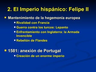 2. El Imperio hispánico: Felipe II Mantenimiento de la hegemonía europea Rivalidad con Francia  Guerra contra los turcos: Lepanto Enfrentamiento con Inglaterra: la Armada Invencible Rebelión de Flandes 1581: anexión de Portugal Creación de un enorme imperio 