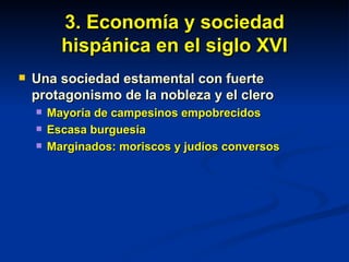3. Economía y sociedad hispánica en el siglo XVI Una sociedad estamental con fuerte protagonismo de la nobleza y el clero Mayoría de campesinos empobrecidos Escasa burguesía Marginados: moriscos y judíos conversos 