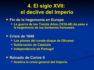 4. El siglo XVII:  el declive del Imperio Fin de la hegemonía en Europa La guerra de los Treinta Años (1618-48) da paso a la hegemonía de los borbones franceses. Crisis de 1640 Los planes del conde-duque de Olivares Sublevación de Cataluña Independencia de Portugal Reinado de Carlos II  Acelera la crisis general del Imperio. 