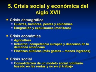 5. Crisis social y económica del siglo XVII Crisis demográfica Guerras, hambres, pestes y epidemias Emigración y expulsiones (moriscos) Crisis económica Agricultura Industria: competencia europea y descenso de la demanda americana Finanzas públicas (más gastos – menos ingresos) Crisis social Consolidación de un modelo social nobiliario basado en las rentas y no en el trabajo 