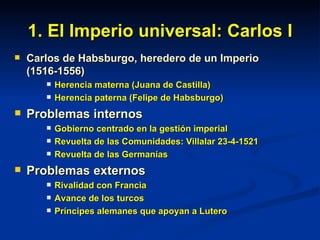 1. El Imperio universal: Carlos I Carlos de Habsburgo, heredero de un Imperio (1516-1556) Herencia materna (Juana de Castilla) Herencia paterna (Felipe de Habsburgo) Problemas internos Gobierno centrado en la gestión imperial Revuelta de las Comunidades: Villalar 23-4-1521 Revuelta de las Germanías Problemas externos Rivalidad con Francia Avance de los turcos Príncipes alemanes que apoyan a Lutero 