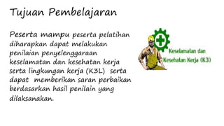 Tujuan Pembelajaran
Peserta mampu peserta pelatihan
diharapkan dapat melakukan
penilaian penyelenggaraan
keselamatan dan kesehatan kerja
serta lingkungan kerja (K3L) serta
dapat memberikan saran perbaikan
berdasarkan hasil penilain yang
dilaksanakan.
 
