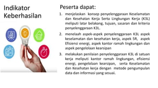 Indikator
Keberhasilan 1. menjelaskan konsep penyelenggaraan Keselamatan
dan Kesehatan Kerja Serta Lingkungan Kerja (K3L)
meliputi latar belakang, tujuan, sasaran dan kriteria
penyelenggaraan K3L.
2. menelaah aspek-aspek penyelenggaraan K3L aspek
keselamatan dan kesehatan kerja, aspek 5R, aspek
Efisiensi energi, aspek kantor ramah lingkungan dan
aspek pengelolaan kearsipan
3. melakukan penilaian penyelenggaraan K3L di satuan
kerja meliputi kantor ramah lingkungan, efisiensi
energi, pengelolaan kearsipan, serta Keselamatan
dan Kesehatan kerja dengan metode pengumpulan
data dan informasi yang sesuai.
Peserta dapat:
 