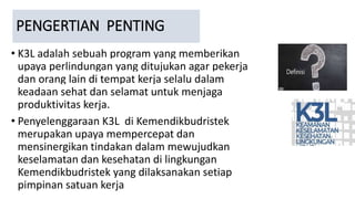PENGERTIAN PENTING
• K3L adalah sebuah program yang memberikan
upaya perlindungan yang ditujukan agar pekerja
dan orang lain di tempat kerja selalu dalam
keadaan sehat dan selamat untuk menjaga
produktivitas kerja.
• Penyelenggaraan K3L di Kemendikbudristek
merupakan upaya mempercepat dan
mensinergikan tindakan dalam mewujudkan
keselamatan dan kesehatan di lingkungan
Kemendikbudristek yang dilaksanakan setiap
pimpinan satuan kerja
 