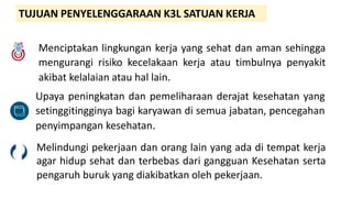 TUJUAN PENYELENGGARAAN K3L SATUAN KERJA
Menciptakan lingkungan kerja yang sehat dan aman sehingga
mengurangi risiko kecelakaan kerja atau timbulnya penyakit
akibat kelalaian atau hal lain.
Upaya peningkatan dan pemeliharaan derajat kesehatan yang
setinggitingginya bagi karyawan di semua jabatan, pencegahan
penyimpangan kesehatan.
Melindungi pekerjaan dan orang lain yang ada di tempat kerja
agar hidup sehat dan terbebas dari gangguan Kesehatan serta
pengaruh buruk yang diakibatkan oleh pekerjaan.
 