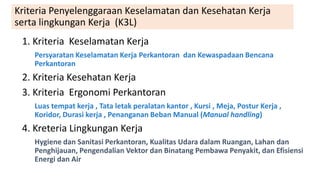 Kriteria Penyelenggaraan Keselamatan dan Kesehatan Kerja
serta lingkungan Kerja (K3L)
1. Kriteria Keselamatan Kerja
Persyaratan Keselamatan Kerja Perkantoran dan Kewaspadaan Bencana
Perkantoran
2. Kriteria Kesehatan Kerja
3. Kriteria Ergonomi Perkantoran
Luas tempat kerja , Tata letak peralatan kantor , Kursi , Meja, Postur Kerja ,
Koridor, Durasi kerja , Penanganan Beban Manual (Manual handling)
4. Kreteria Lingkungan Kerja
Hygiene dan Sanitasi Perkantoran, Kualitas Udara dalam Ruangan, Lahan dan
Penghijauan, Pengendalian Vektor dan Binatang Pembawa Penyakit, dan Efisiensi
Energi dan Air
 