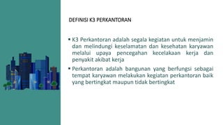 DEFINISI K3 PERKANTORAN
 K3 Perkantoran adalah segala kegiatan untuk menjamin
dan melindungi keselamatan dan kesehatan karyawan
melalui upaya pencegahan kecelakaan kerja dan
penyakit akibat kerja
 Perkantoran adalah bangunan yang berfungsi sebagai
tempat karyawan melakukan kegiatan perkantoran baik
yang bertingkat maupun tidak bertingkat
 