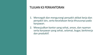 TUJUAN K3 PERKANTORAN
1. Mencegah dan mengurangi penyakit akibat kerja dan
penyakit lain, serta kecelakaan kerja khususnya pada
karyawan.
2. Mewujudkan kantor yang sehat, aman, dan nyaman
serta karyawan yang sehat, selamat, bugar, berkinerja
dan produktif.
 