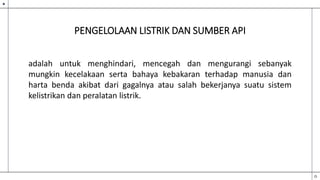 PENGELOLAAN LISTRIK DAN SUMBER API
adalah untuk menghindari, mencegah dan mengurangi sebanyak
mungkin kecelakaan serta bahaya kebakaran terhadap manusia dan
harta benda akibat dari gagalnya atau salah bekerjanya suatu sistem
kelistrikan dan peralatan listrik.
 
