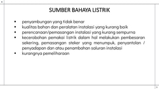SUMBER BAHAYA LISTRIK
 penyambungan yang tidak benar
 kualitas bahan dan peralatan instalasi yang kurang baik
 perencanaan/pemasangan instalasi yang kurang sempurna
 kecerobohan pemakai listrik dalam hal melakukan pembesaran
sekering, pemasangan steker yang menumpuk, penyantolan /
penyadapan dan atau penambahan saluran instalasi
 kurangnya pemeliharaan
 