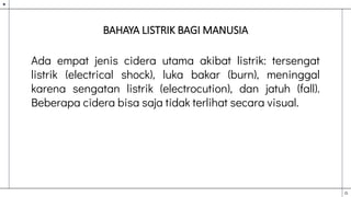 BAHAYA LISTRIK BAGI MANUSIA
Ada empat jenis cidera utama akibat listrik: tersengat
listrik (electrical shock), luka bakar (burn), meninggal
karena sengatan listrik (electrocution), dan jatuh (fall).
Beberapa cidera bisa saja tidak terlihat secara visual.
 