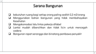 Sarana Bangunan
 kebutuhan ruang bagi setiap orang paling sedikit 2,2 m2/orang
 Menggunakan bahan bangunan yang tidak membahayakan
Kesehatan
 Mengakomodasi lalu lintas pekerja difabel
 Lantai mudah dibersihkan dan tidak licin untuk mencegah
cedera
 Bangunan rapat serangga dan binatang pembawa penyakit
 
