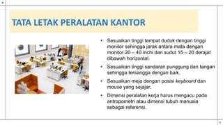 TATA LETAK PERALATAN KANTOR
• Sesuaikan tinggi tempat duduk dengan tinggi
monitor sehingga jarak antara mata dengan
monitor 20 – 40 inchi dan sudut 15 – 20 derajat
dibawah horizontal.
• Sesuaikan tinggi sandaran punggung dan tangan
sehingga tersangga dengan baik.
• Sesuaikan meja dengan posisi keyboard dan
mouse yang sejajar.
• Dimensi peralatan kerja harus mengacu pada
antropometri atau dimensi tubuh manusia
sebagai referensi.
 