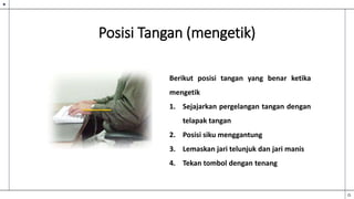 Posisi Tangan (mengetik)
Berikut posisi tangan yang benar ketika
mengetik
1. Sejajarkan pergelangan tangan dengan
telapak tangan
2. Posisi siku menggantung
3. Lemaskan jari telunjuk dan jari manis
4. Tekan tombol dengan tenang
 