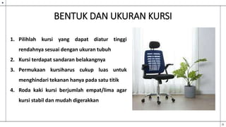 BENTUK DAN UKURAN KURSI
1. Pilihlah kursi yang dapat diatur tinggi
rendahnya sesuai dengan ukuran tubuh
2. Kursi terdapat sandaran belakangnya
3. Permukaan kursiharus cukup luas untuk
menghindari tekanan hanya pada satu titik
4. Roda kaki kursi berjumlah empat/lima agar
kursi stabil dan mudah digerakkan
 
