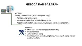 METODA DAN SASARAN
Metoda:
Survey jalan selintas (walk through survey)
• Penilaian kondisi umum,
• Penerapan kebijakan protokol kesehatan,
• Aspek keselamatan, kesehatan, lingkungan kerja dan ergonomi
Sasaran:
• Meja kerja (workstation) pejabat dan staf;
• Peralatan kerja
• Jalur lalulintas orang
• Fasilitas umum, seperti ruang tamu, ruang rapat, ruang makan,
pantry, mushola.
 