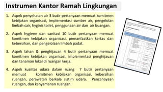 Instrumen Kantor Ramah Lingkungan
1. Aspek penyehatan air 3 butir pertanyaan memuat komitmen
kebijakan organisasi, implementasi sumber air, pengelolan
limbah cair, hyginis toilet, penggunaan air dan air buangan.
2. Aspek hygiene dan sanitasi 10 butir pertanyaan memuat
komitmen kebijakan organisasi, pemanfaatkan kertas dan
kebersihan, dan pengelolaan limbah padat.
3. Aspek lahan & penghijauan 4 butir pertanyaan memuat
komitmen kebijakan organisasi, implementasi penghijauan
dan tanaman lokal di ruangan kerja.
4. Aspek kualitas udara dalam ruang 7 butir pertanyaan
memuat komitmen kebijakan organisasi, kebersihan
ruangan, perawatan berkala sistim udara. Pencahayaan
ruangan, dan kenyamanan ruangan.
 