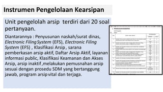 Instrumen Pengelolaan Kearsipan
Unit pengelolah arsip terdiri dari 20 soal
pertanyaan.
Diantarannya : Penyusunan naskah/surat dinas,
Electronic FilingSystem (EFS), Electronic Filing
System (EFS) , Klasifikasi Arsip, sarana
pemberkasan arsip aktif, Daftar Arsip Aktif, layanan
informasi public, Klasifikasi Keamanan dan Akses
Arsip, arsip inaktif,melakukan pemusnahan arsip
sesuai dengan prosedu SDM yang bertanggung
jawab, program arsipvital dan terjaga.
 