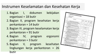 Instrumen Keselamatan dan Kesehatan Kerja
1. Bagian I, dokumen kebijakan
organisasi = 18 butir
2. Bagian II, program kesehatan kerja
perkantoran = 14 butir
3. Bagian III, program keselamatan kerja
perkantoran = 91 butir
4. Bagian IV, program ergonomi
perkantoran = 3 butir
5. Bagian V, program kesehatan
lingkungan kerja perkantoran = 26
butir
 