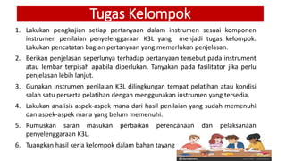 Tugas Kelompok
1. Lakukan pengkajian setiap pertanyaan dalam instrumen sesuai komponen
instrumen penilaian penyelenggaraan K3L yang menjadi tugas kelompok.
Lakukan pencatatan bagian pertanyaan yang memerlukan penjelasan.
2. Berikan penjelasan seperlunya terhadap pertanyaan tersebut pada instrument
atau lembar terpisah apabila diperlukan. Tanyakan pada fasilitator jika perlu
penjelasan lebih lanjut.
3. Gunakan instrumen penilaian K3L dilingkungan tempat pelatihan atau kondisi
salah satu perserta pelatihan dengan menggunakan instrumen yang tersedia.
4. Lakukan analisis aspek-aspek mana dari hasil penilaian yang sudah memenuhi
dan aspek-aspek mana yang belum memenuhi.
5. Rumuskan saran masukan perbaikan perencanaan dan pelaksanaan
penyelenggaraan K3L.
6. Tuangkan hasil kerja kelompok dalam bahan tayang atau dalam kertas flipchart
 