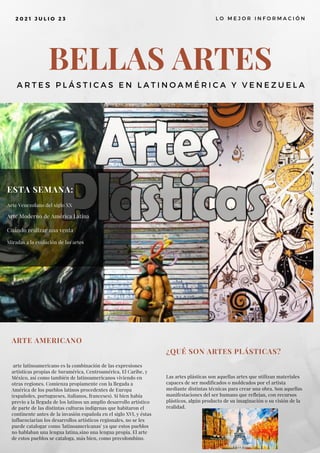 BELLAS ARTES
A R T E S P L Á S T I C A S E N L A T I N O A M É R I C A Y V E N E Z U E L A
2 0 2 1 J U L I O 2 3 L O M E J O R I N F O R M A C I Ó N
ESTA SEMANA:
Arte Venezolano del siglo XX
Arte Moderno de América Latina
Cuándo realizar una venta
Miradas a la evolución de las artes
ARTE AMERICANO
arte latinoamericano es la combinación de las expresiones
artísticas propias de Suramérica, Centroamérica, El Caribe, y
México, así como también de latinoamericanos viviendo en
otras regiones. Comienza propiamente con la llegada a
América de los pueblos latinos procedentes de Europa
(españoles, portugueses, italianos, franceses). Si bien había
previo a la llegada de los latinos un amplio desarrollo artístico
de parte de las distintas culturas indígenas que habitaron el
continente antes de la invasión española en el siglo XVI, y éstas
influenciarían los desarrollos artísticos regionales, no se les
puede catalogar como 'latinoamericanas' ya que estos pueblos
no hablaban una lengua latina,sino una lengua propia. El arte
de estos pueblos se cataloga, más bien, como precolombino.
¿QUÉ SON ARTES PLÁSTICAS?
Las artes plásticas son aquellas artes que utilizan materiales
capaces de ser modificados o moldeados por el artista
mediante distintas técnicas para crear una obra. Son aquellas
manifestaciones del ser humano que reflejan, con recursos
plásticos, algún producto de su imaginación o su visión de la
realidad.
 